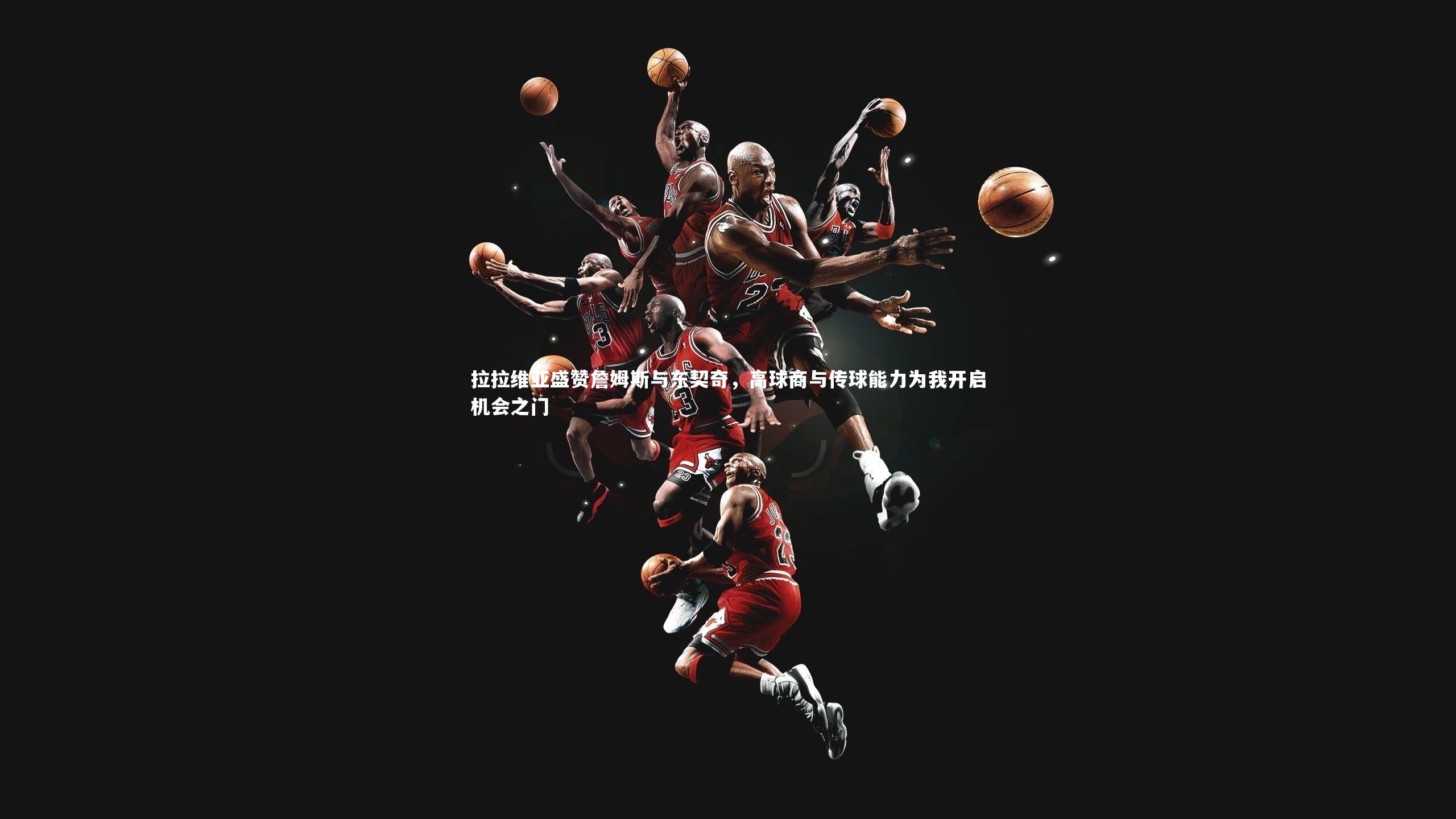 拉拉维亚盛赞詹姆斯与东契奇，高球商与传球能力为我开启机会之门